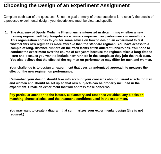 Choosing the Design of an Experiment Assignment
Complete each part of the questions. Since the goal of many of these questions is to specify the details of
a proposed experimental design, your descriptions must be clear and specific.
1. The Academy of Sports Medicine Physicians is interested in determining whether a new
training regimen will help long-distance runners improve their performance in marathons.
This organization comes to you for some advice on how to design an experiment to test
whether this new regimen is more effective than the standard regimen. You have access to a
sample of long-distance runners on the track teams at ten different universities. You hope to
conduct the experiment over the course of two years because the regimen takes a long time to
learn and because you want to include new runners in the sample as they join the track team.
You also believe that the effect of the regimen on performance may differ for men and women.
Your challenge is to design an experiment that uses a randomized approach to measure the
effect of the new regimen on performance.
Remember, your design should take into account your concerns about different effects for men
and women and should be set up so that new subjects can be properly included in the
experiment. Create an experiment that will address these concerns.
Pay particular attention to the factors, explanatory and response variables, any blocks or
matching characteristics, and the treatment conditions used in the experiment.
You may want to create a diagram that summarizes your experimental design (this is not
required.)