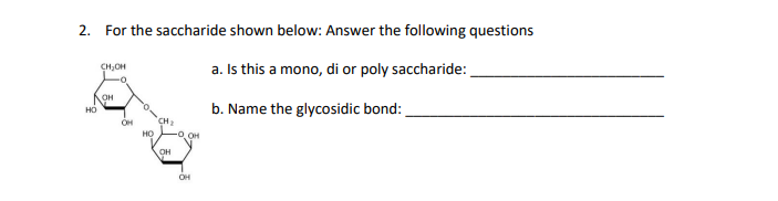 2. For the saccharide shown below: Answer the following questions
a. Is this a mono, di or poly saccharide:
b. Name the glycosidic bond:
HO
CH₂OH
-0
OH
OH
HO
'CH
OH
-0,0H
OH