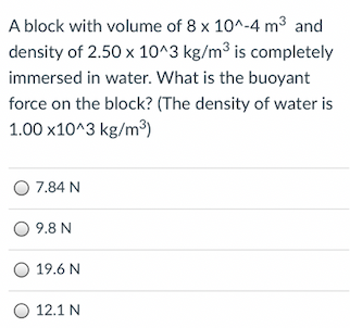 A block with volume of 8 x 10^-4 m3 and
density of 2.50 x 10^3 kg/m³ is completely
immersed in water. What is the buoyant
force on the block? (The density of water is
1.00 x10^3 kg/m³)
O 7.84 N
O 9.8 N
19.6 N
O 12.1 N
