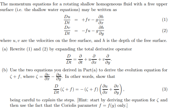 The momentum equations for a rotating shallow homogeneous fluid with a free upper
surface (i.e. the shallow water equations) may be written as
Du
Əh
+fv-g
(1)
Dt
дх
Du
Əh
-fu- gJy
(2)
Dt
where u, v are the velocities on the free surface, and h is the depth of the free surface.
(a) Rewrite (1) and (2) by expanding the total derivative operator
Ə
D Ə Ə
= + u
Dt Ət əx
dy
S+f, where C
=
=
=
(b) Use the two equations you derived in Part(a) to derive the evolution equation for
- In other words, show that
dy
+v=
?u
; (6 + A) = − (S + A) (3)
Dt
-OH),
(3)
being careful to explain the steps. [Hint: start by deriving the equation for and
then use the fact that the Coriolis parameter f = f(y) only.]
+
дх ду