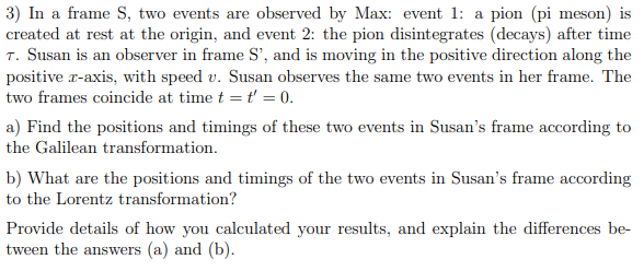 3) In a frame S, two events are observed by Max: event 1: a pion (pi meson) is
created at rest at the origin, and event 2: the pion disintegrates (decays) after time
T. Susan is an observer in frame S', and is moving in the positive direction along the
positive x-axis, with speed v. Susan observes the same two events in her frame. The
two frames coincide at time t = t' = 0.
a) Find the positions and timings of these two events in Susan's frame according to
the Galilean transformation.
b) What are the positions and timings of the two events in Susan's frame according
to the Lorentz transformation?
Provide details of how you calculated your results, and explain the differences be-
tween the answers (a) and (b).