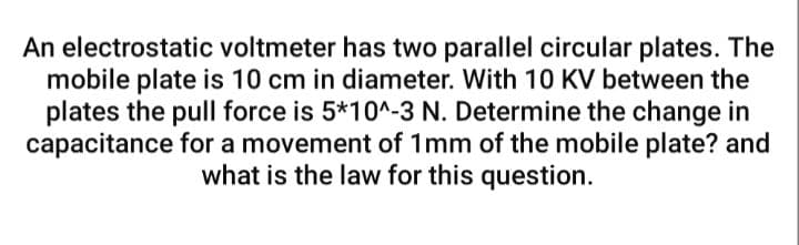 An electrostatic voltmeter has two parallel circular plates. The
mobile plate is 10 cm in diameter. With 10 KV between the
plates the pull force is 5*10^-3 N. Determine the change in
capacitance for a movement of 1mm of the mobile plate? and
what is the law for this question.

