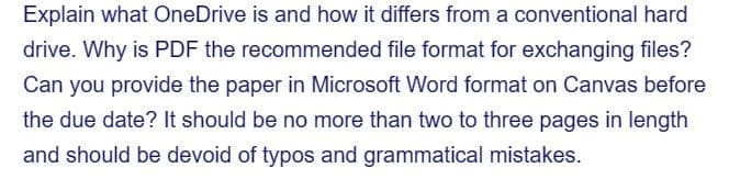 Explain what OneDrive is and how it differs from a conventional hard
drive. Why is PDF the recommended file format for exchanging files?
Can you provide the paper in Microsoft Word format on Canvas before
the due date? It should be no more than two to three pages in length
and should be devoid of typos and grammatical mistakes.