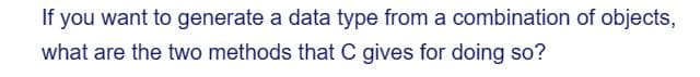 If you want to generate a data type from a combination of objects,
what are the two methods that C gives for doing so?