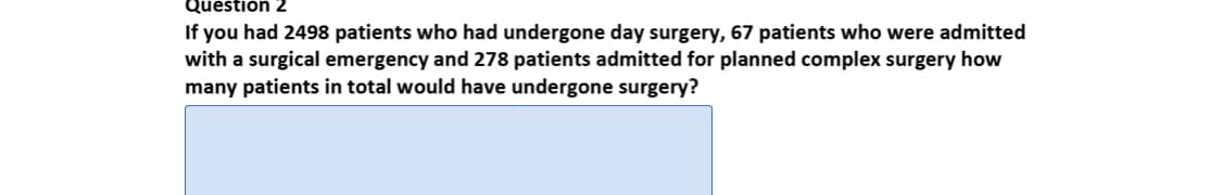 Question 2
If you had 2498 patients who had undergone day surgery, 67 patients who were admitted
with a surgical emergency and 278 patients admitted for planned complex surgery how
many patients in total would have undergone surgery?
