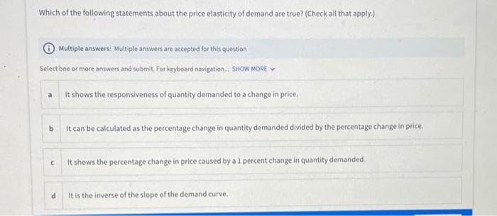 Which of the following statements about the price elasticity of demand are true? (Check all that apply.)
Multiple answers: Multiple answers are accepted for this question
Select one or more answers and submit. For keyboard navigation... SHOW MORE
a
b
It can be calculated as the percentage change in quantity demanded divided by the percentage change in price.
C
It shows the responsiveness of quantity demanded to a change in price.
d
It shows the percentage change in price caused by a 1 percent change in quantity demanded.
It is the inverse of the slope of the demand curve.