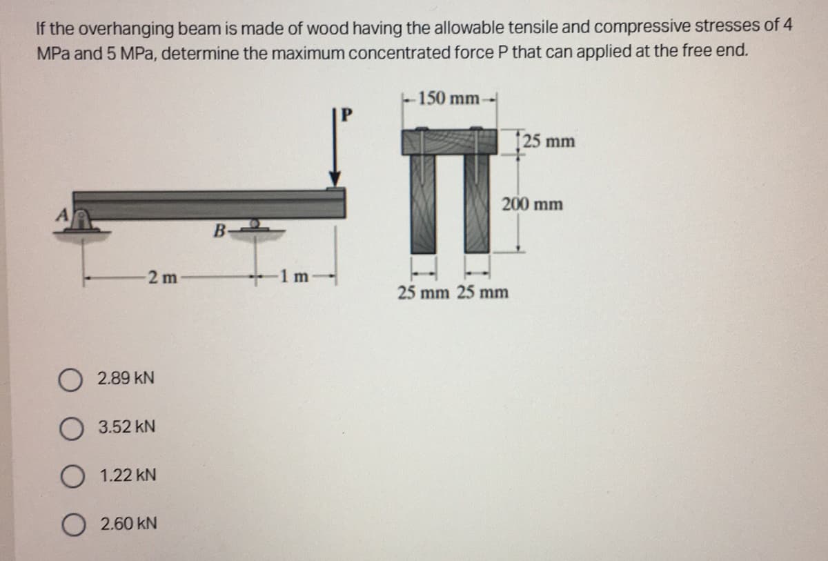 If the overhanging beam is made of wood having the allowable tensile and compressive stresses of 4
MPa and 5 MPa, determine the maximum concentrated force P that can applied at the free end.
2m
O2.89 KN
3.52 KN
O 1.22 KN
O2.60 KN
B
150 mm-
125 mm
200 mm
25 mm 25 mm