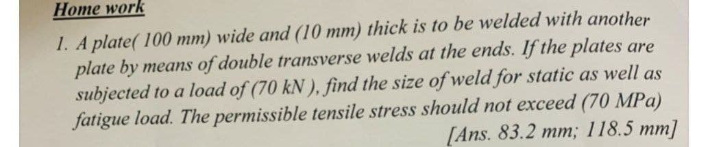 Нome work
1. A plate( 100 mm) wide and (10 mm) thick is to be welded with another
plate by means of double transverse welds at the ends. If the plates are
subjected to a load of (70 kN ), find the size of weld for static as well as
fatigue load. The permissible tensile stress should not exceed (70 MPa)
[Ans. 83.2 mm; 118.5 mm]
