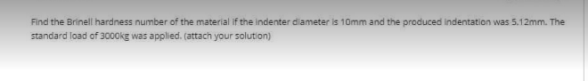 Find the Brinell hardness number of the material if the indenter diameter is 10mm and the produced indentation was 5.12mm. The
standard load of 3000kE was applied. (attach your solution)
