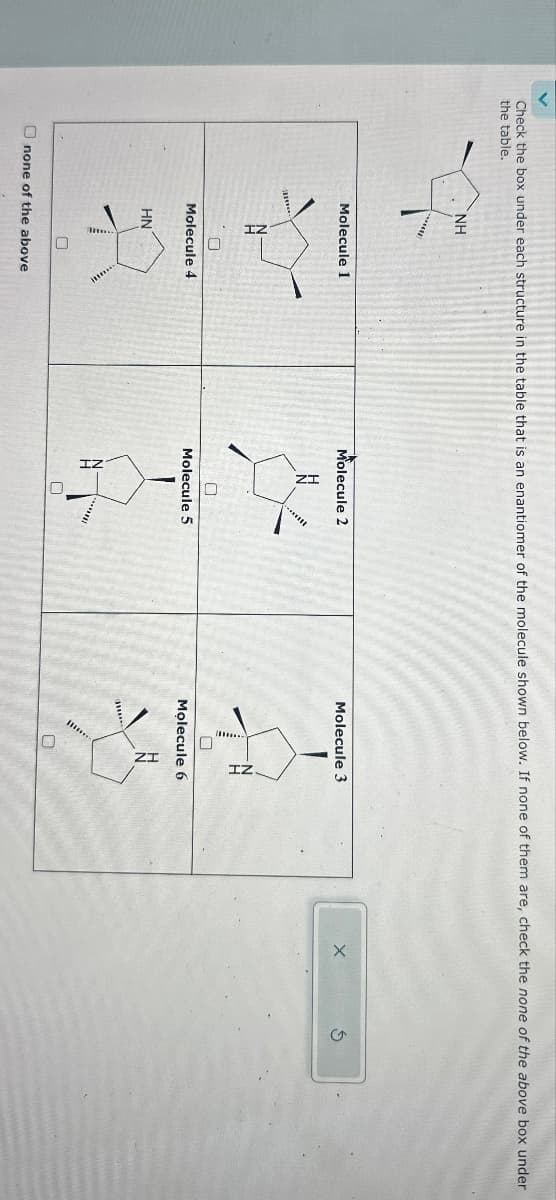 Check the box under each structure in the table that is an enantiomer of the molecule shown below. If none of them are, check the none of the above box under
the table.
NH
mw
******
Molecule 1
18
Molecule 4
HN
0
Unone of the above
Molecule 2
0
Molecule 5
*****
0
Molecule 3
7
Molecule 6
mu