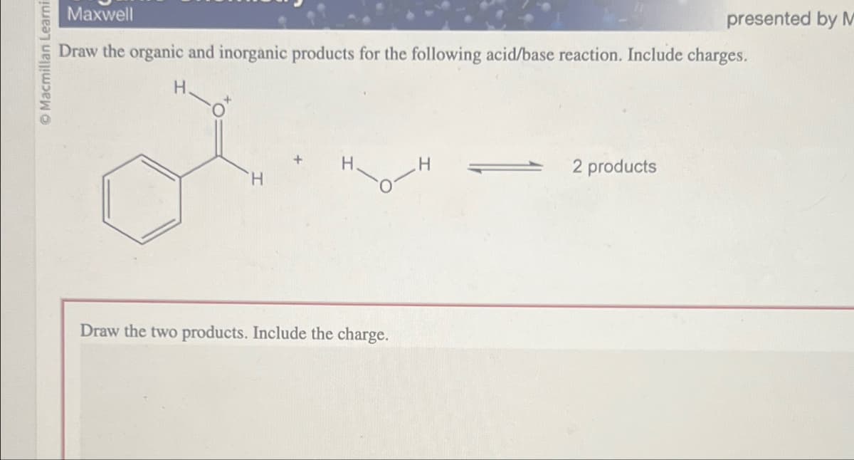 Ⓒ Macmillan Learni
Maxwell
Draw the organic and inorganic products for the following acid/base reaction. Include charges.
H
H
H
Draw the two products. Include the charge.
H
2 products
presented by M