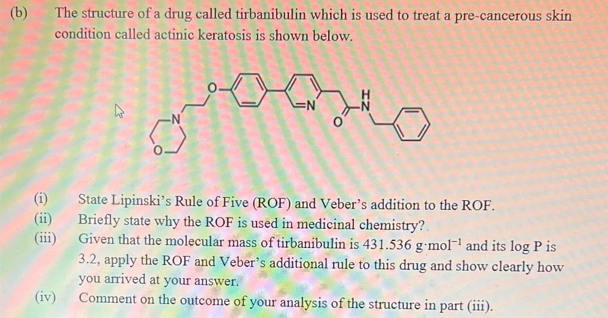 (b)
The structure of a drug called tirbanibulin which is used to treat a pre-cancerous skin
condition called actinic keratosis is shown below.
(i)
(ii)
(iii)
(iv)
ہے
مههممنن
State Lipinski's Rule of Five (ROF) and Veber's addition to the ROF.
Briefly state why the ROF is used in medicinal chemistry?.
Given that the molecular mass of tirbanibulin is 431.536 g.mol-¹ and its log P is
3.2, apply the ROF and Veber's additional rule to this drug and show clearly how
you arrived at your answer.
Comment on the outcome of your analysis of the structure in part (iii).