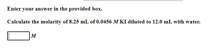 Enter your answer in the provided box.
Calculate the molarity of 8.25 mL of 0.0456 M KI diluted to 12.0 mL with water.
M
