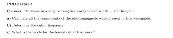 PROBLEM 4
Consider TM waves in a long rectangular waveguide of width w and height h.
a) Calculate all the components of the electromagnetic wave present in this waveguide.
b) Determine the cutoff frequency.
c) What is the mode for the lowest cutoff frequency?
