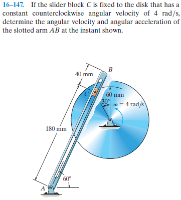 16–147. If the slider block C is fixed to the disk that has a
constant counterclockwise angular velocity of 4 rad/s,
determine the angular velocity and angular acceleration of
the slotted arm AB at the instant shown.
40 mm
60 mm
30
w = 4 rad/s
180 mm
60°
