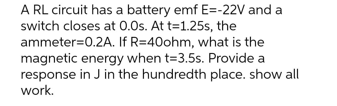A RL circuit has a battery emf E=-22V and a
switch closes at 0.0s. At t=1.25s, the
ammeter=0.2A. If R=40ohm, what is the
magnetic energy when t=3.5s. Provide a
response in J in the hundredth place. show all
work.
