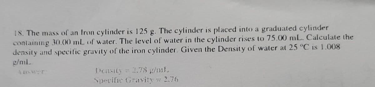 18. The mass of an Iron cylinder is 125 g. The cylinder is placed into a graduated cylinder
containing 30.00 mL of water. The level of water in the cylinder rises to 75.00 mL. Calculate the
density and specific gravity of the iron cylinder. Given the Density of water at 25 °C is 1.008
g/mL.
Density = 1,78 g/mL