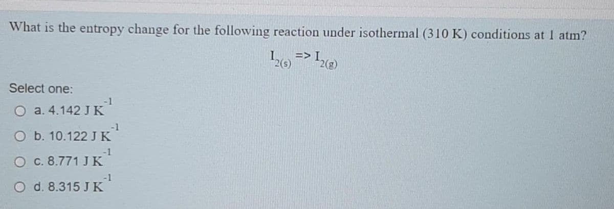 What is the entropy change for the following reaction under isothermal (310 K) conditions at 1 atm?
12(8) => 12(2)
Select one:
-1
O a. 4.142 J K
O b. 10.122 J K
-1
O c. 8.771 J K
d. 8.315 JK
-1