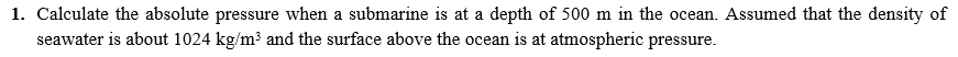 1. Calculate the absolute pressure when a submarine is at a depth of 500 m in the ocean. Assumed that the density of
seawater is about 1024 kg/m3 and the surface above the ocean is at atmospheric pressure.
