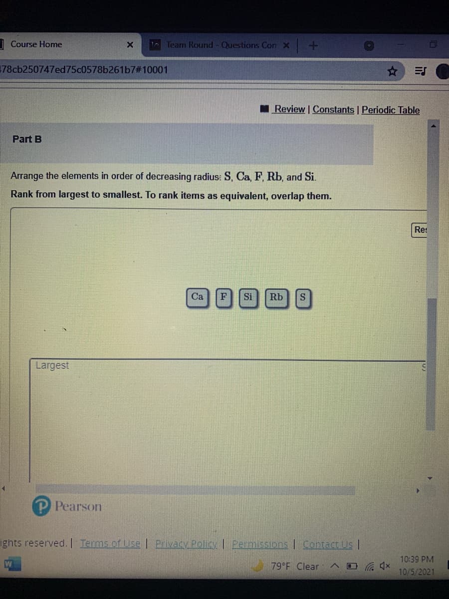 | Course Home
Tearn Round - Questions Con X
78cb250747ed75c0578b261b7#10001
Review Constants | Periodic Table
Part B
Arrange the elements in order of decreasing radius: S, Ca, F, Rb, and Si.
Rank from largest to smallest. To rank items as equivalent, overlap them.
Res
Ca
F
Si
Rb
Largest
Pearson
ights reserved. Terms of Use | Pivacy Policy I Permissions | Contact Us |
10:39 PM
79 F Clear
口 x
10/5/2021
