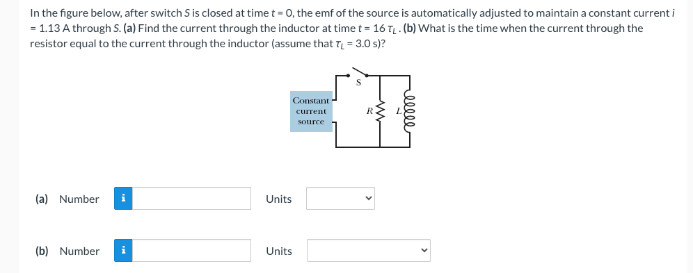 In the figure below, after switch S is closed at time t = 0, the emf of the source is automatically adjusted to maintain a constant current i
= 1.13 A through S. (a) Find the current through the inductor at time t = 16 TL. (b) What is the time when the current through the
resistor equal to the current through the inductor (assume that TL = 3.0 s)?
(a) Number i
(b) Number i
Units
Units
Constant
current
source
reelle