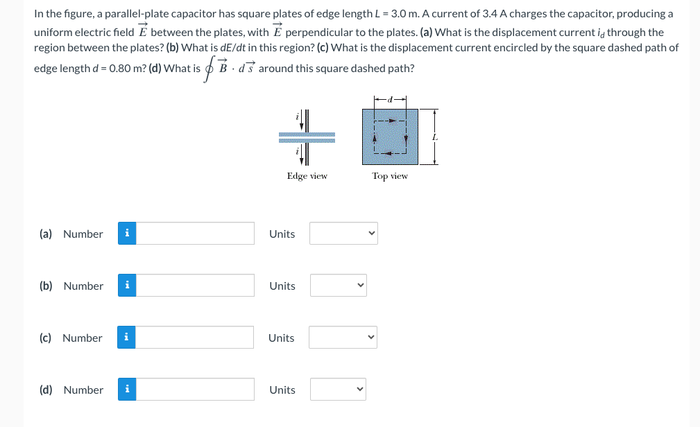 In the figure, a parallel-plate capacitor has square plates of edge length L = 3.0 m. A current of 3.4 A charges the capacitor, producing a
uniform electric field E between the plates, with E perpendicular to the plates. (a) What is the displacement current is through the
region between the plates? (b) What is dE/dt in this region? (c) What is the displacement current encircled by the square dashed path of
if B
Bds around this square dashed path?
edge length d= 0.80 m? (d) What is
(a) Number i
(b) Number i
(c) Number i
(d) Number i
+
Edge view
Units
Units
Units
Units
Top view