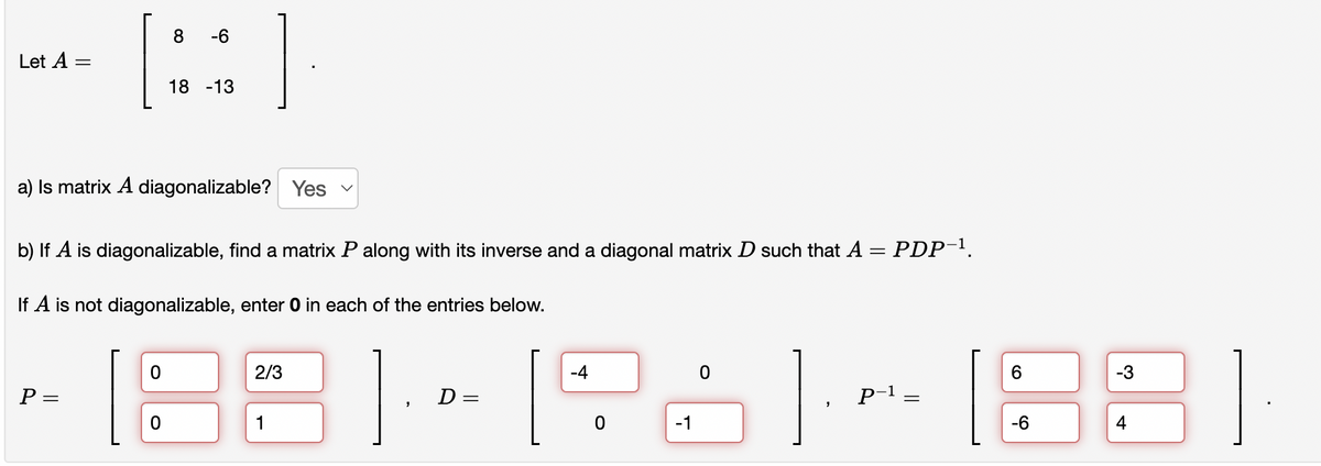 Let A =
[:
P =
8 -6
18 -13
a) Is matrix A diagonalizable? Yes
b) If A is diagonalizable, find a matrix P along with its inverse and a diagonal matrix D such that A = PDP-¹.
If A is not diagonalizable, enter 0 in each of the entries below.
2/3
1
D =
-4
0
-1
"
P-1
=
6
18
-6
-3