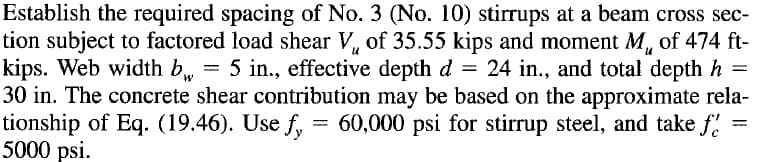 Establish the required spacing of No. 3 (No. 10) stirrups at a beam cross sec-
tion subject to factored load shear V, of 35.55 kips and moment M, of 474 ft-
kips. Web width b, = 5 in., effective depth d = 24 in., and total depth h =
30 in. The concrete shear contribution may be based on the approximate rela-
tionship of Eq. (19.46). Use f, = 60,000 psi for stirrup steel, and take f!
5000 psi.
