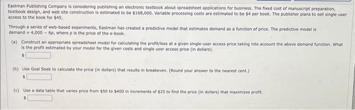 Eastman Publishing Company is considering publishing an electronic textbook about spreadsheet applications for business. The fixed cost of manuscript preparation,
textbook design, and web site construction is estimated to be $168,000. Variable processing costs are estimated to be $4 per book. The publisher plans to sell single-user
access to the book for $45.
Through a series of web-based experiments, Eastman has created a predictive model that estimates demand as a function of price. The predictive model is
demand 4,000-6p, where p is the price of the e-book.
(a) Construct an appropriate spreadsheet model for calculating the profit/loss at a given single-user access price taking into account the above demand function. What
is the profit estimated by your model for the given costs and single user access price (in dollars).
$
(b) Use Goal Seek to calculate the price (in dollars) that results in breakeven. (Round your answer to the nearest cent.)
(c) Use a data table that varies price from $50 to $400 in increments of $25 to find the price (in dollars) that maximizes profit.