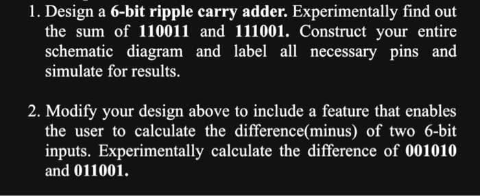 1. Design a 6-bit ripple carry adder. Experimentally find out
the sum of 110011 and 111001. Construct your entire
schematic diagram and label all necessary pins and
simulate for results.
2. Modify your design above to include a feature that enables
the user to calculate the difference(minus) of two 6-bit
inputs. Experimentally calculate the difference of 001010
and 011001.