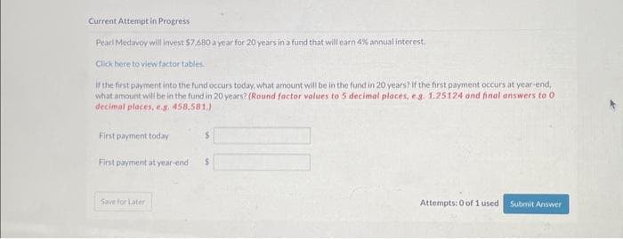 Current Attempt in Progress
Pearl Medavoy will invest $7.680 a year for 20 years in a fund that will earn 4% annual interest.
Click here to view factor tables
If the first payment into the fund occurs today, what amount will be in the fund in 20 years? If the first payment occurs at year-end,
what amount will be in the fund in 20 years? (Round factor volues to 5 decimal places, e.g. 1.25124 and final answers to O
decimal places, e.g. 458.581.)
First payment today
S
First payment at year-endi $
Save For Later
Attempts: 0 of 1 used Submit Answer