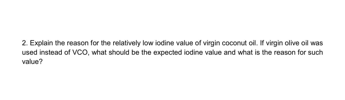 2. Explain the reason for the relatively low iodine value of virgin coconut oil. If virgin olive oil was
used instead of VCO, what should be the expected iodine value and what is the reason for such
value?