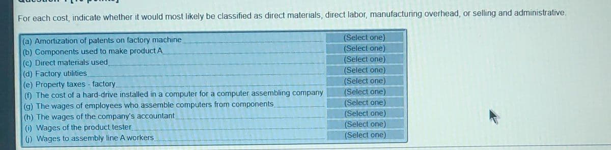 For each cost, indicate whether it would most likely be classified as direct materials, direct labor, manufacturing overhead, or selling and administrative.
(a) Amortization of patents on factory machine
(b) Components used to make product A
(Select one)
(Select one)
(Select one)
(c) Direct materials used
(d) Factory utilities
(e) Property taxes - factory.
(f) The cost of a hard-drive installed in a computer for a computer assembling company
(g) The wages of employees who assemble computers from components
(h) The wages of the company's accountant
(i) Wages of the product tester
() Wages to assembly line A workers
(Select one)
(Select one)
(Select one)
(Select one)
(Select one)
(Select one)
(Select one)