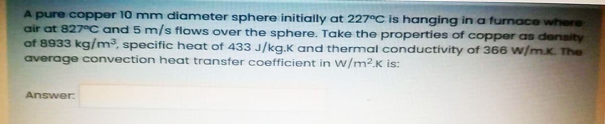 A pure copper 10 mm diameter sphere initially at 227°C is hanging in a furnace where
air at 827 C and 5 m/s flows over the sphere. Take the properties of copper as density
of 8933 kg/m³, specific heat of 433 J/kg.K and thermal conductivity of 366 w/m.K. The
average convection heat transfer coefficient in W/m2.K is:
Answer
