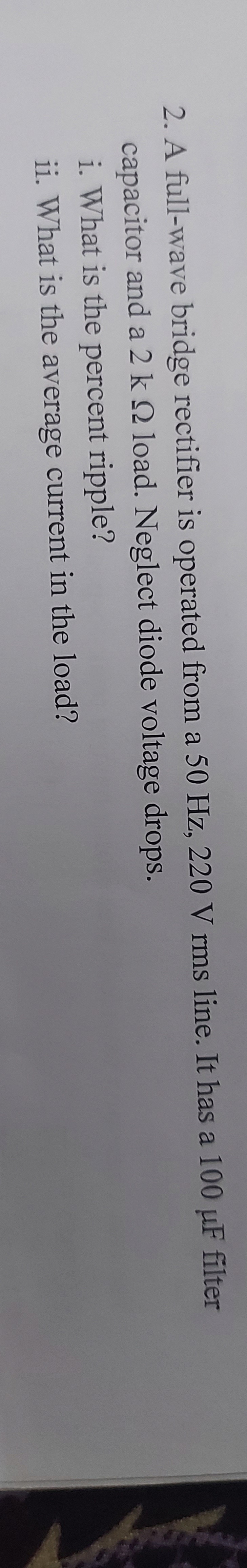 2. A full-wave bridge rectifier is operated from a 50 Hz., 220 V rms line. It has a 100 µF filter
capacitor and a 2 k 2 load. Neglect diode voltage drops.
i. What is the percent ripple?
ii. What is the average current in the load?
