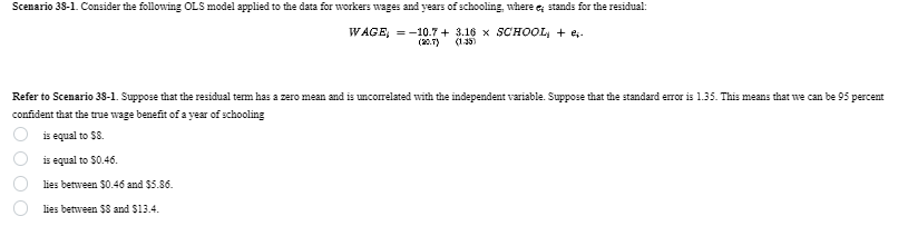 (20.7)
(1.35)
Scenario 38-1. Consider the following OLS model applied to the data for workers wages and years of schooling, where e; stands for the residual:
WAGE = -10.7+ 3.16 x SCHOOL + e.
Refer to Scenario 38-1. Suppose that the residual term has a zero mean and is uncorrelated with the independent variable. Suppose that the standard error is 1.35. This means that we can be 95 percent
confident that the true wage benefit of a year of schooling
000
is equal to $8.
is equal to $0.46.
lies between $0.46 and $5.86.
lies between $8 and $13.4.