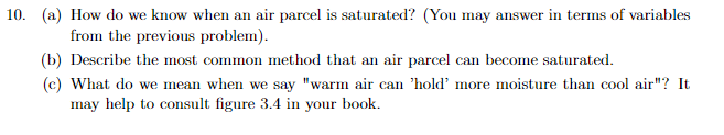 10. (a) How do we know when an air parcel is saturated? (You may answer in terms of variables
from the previous problem).
(b) Describe the most common method that an air parcel can become saturated.
(c) What do we mean when we say "warm air can 'hold' more moisture than cool air"? It
may help to consult figure 3.4 in your book.