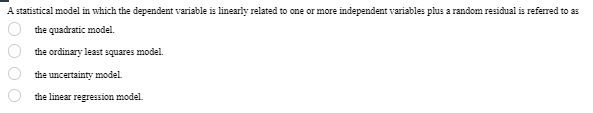 A statistical model in which the dependent variable is linearly related to one or more independent variables plus a random residual is referred to as
the quadratic model.
the ordinary least squares model.
the uncertainty model.
the linear regression model.