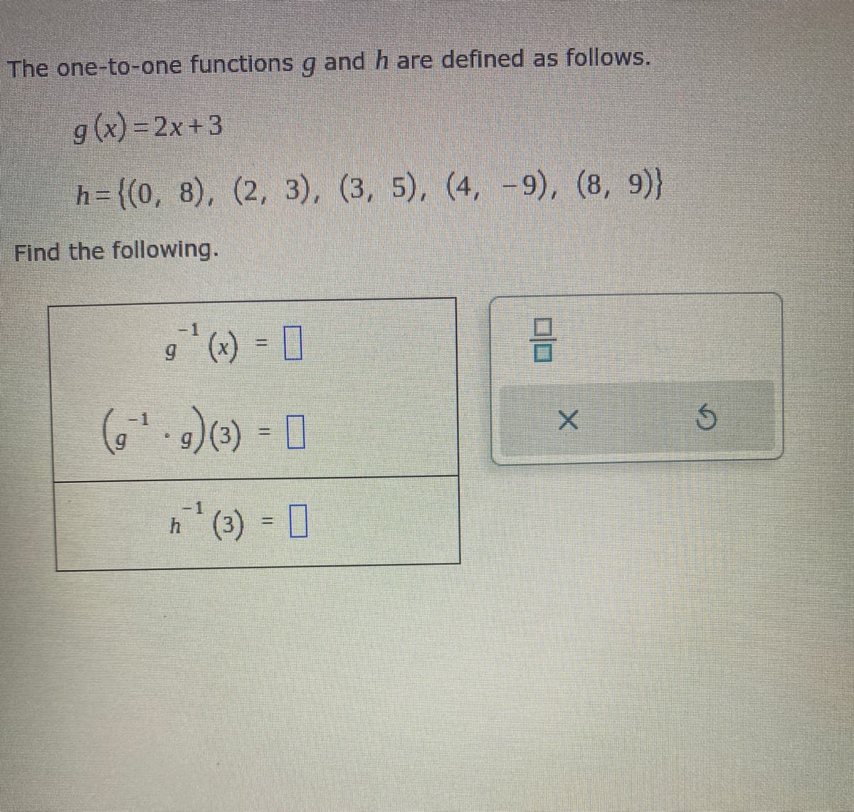 The one-to-one functions g and h are defined as follows.
g(x)=2x+3
h={(0, 8), (2, 3), (3, 5), (4, -9), (8, 9)}
Find the following.
-1
g¹ (x) = ☐
(91-9) (3) =]]
-1
h¹ (3) =
X
5