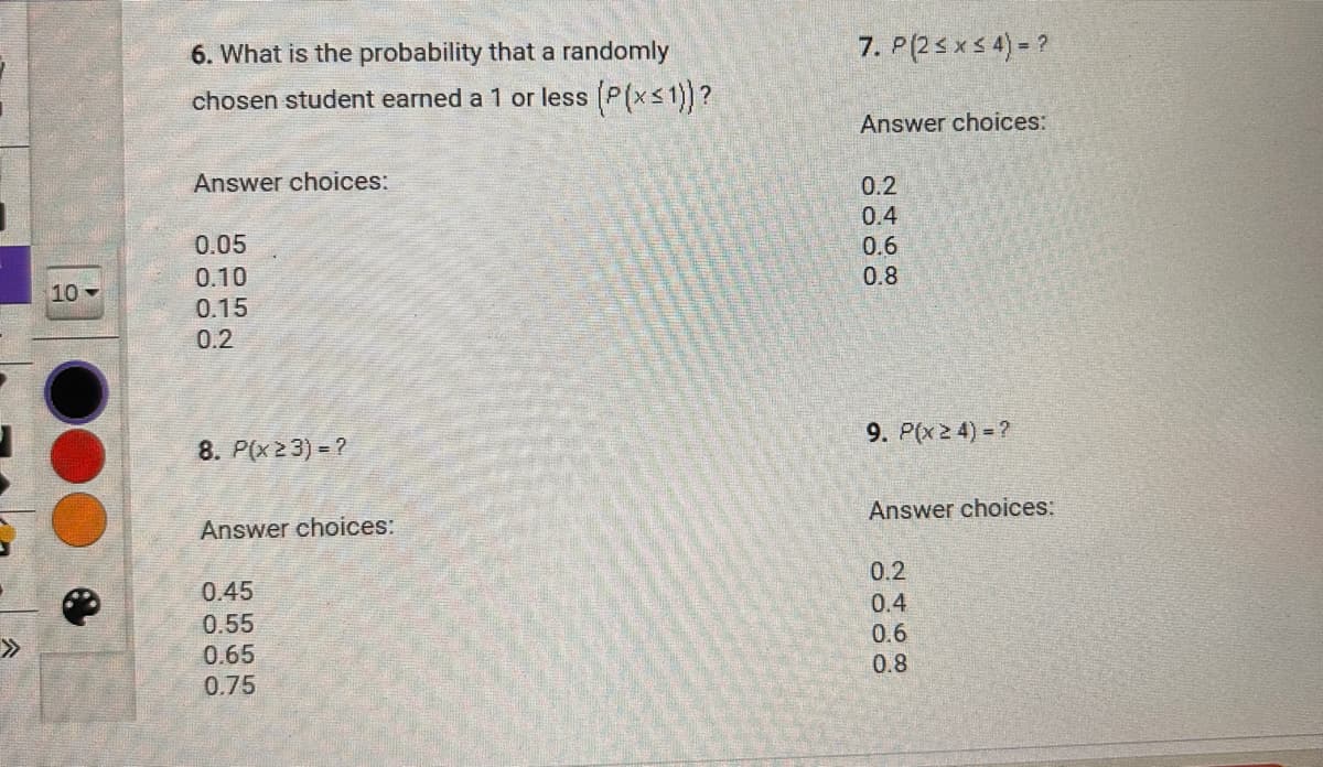 6. What is the probability that a randomly
chosen student earned a 1 or less (P(x≤1))?
Answer choices:
7. P(2≤ x ≤ 4) = ?
Answer choices:
0.05
0.10
10
0.15
0.2
0.2
0.4
0.6
0.8
8. P(x23) = ?
Answer choices:
0.45
0.55
0.65
0.75
9. P(x ≥ 4) = ?
Answer choices:
0.2
0.4
0.6
0.8