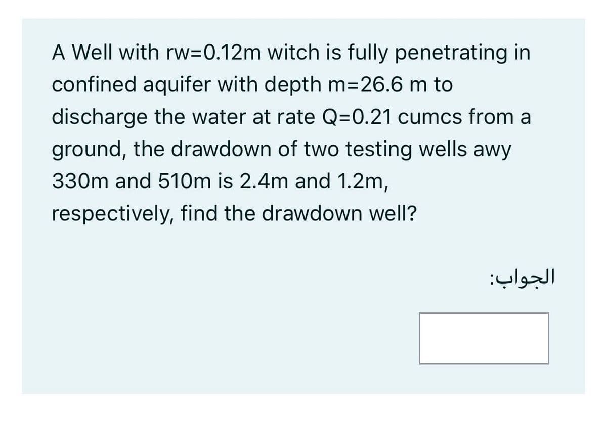 A Well with rw=0.12m witch is fully penetrating in
confined aquifer with depth m=26.6 m to
discharge the water at rate Q=0.21 cumcs from a
ground, the drawdown of two testing wells awy
330m and 510m is 2.4m and 1.2m,
respectively, find the drawdown well?
الجواب:
