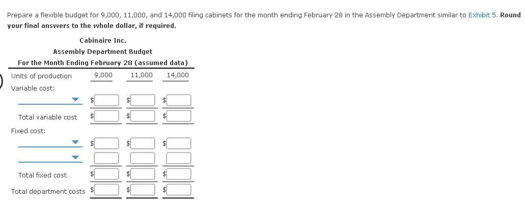 Prepare a flexible budget for 9,000, 11,000, and 14,000 filing cabinets for the month ending February 28 in the Assembly Department similar to Exhibit 5. Round
your final answers to the whole dollar, if required.
Cabinaire Inc.
Assembly Department Budget
For the Month Ending February 28 (assumed data)
Units of production
9,000
11,000
14,000
Variable cost:
$
$
Total variable cost
$
Fixed cost:
$
$1
Total fixed cost
$
$
Total department costs $
$
