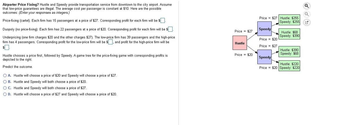 Airporter Price Fixing? Hustle and Speedy provide transportation service from downtown to the city airport. Assume
that low-price guarantees are illegal. The average cost per passenger is constant at $10. Here are the possible
outcomes: (Enter your responses as integers.)
Price = $27 Hustle: $255
Speedy: $255
Price-fixing (cartel). Each firm has 15 passengers at a price of $27. Corresponding profit for each firm will be $
Duopoly (no price-fixing). Each firm has 22 passengers at a price of $20. Corresponding profit for each firm will be $
Speedy
Price = $27
Hustle: $68
Speedy: $390
Underpricing (one firm charges $20 and the other charges $27). The low-price firm has 39 passengers and the high-price
firm has 4 passengers. Corresponding profit for the low-price firm will be $ and profit for the high-price firm will be
Price = $20
Hustle
Price = $27
Hustle: $390
Speedy: $68
Price = $20
Hustle chooses a price first, followed by Speedy. A game tree for the price-fixing game with corresponding profits is
depicted to the right.
Speedy
Hustle: $220
Price = $20 Speedy: $220
Predict the outcome.
O A. Hustle will choose a price of $20 and Speedy will choose a price of $27.
O B. Hustle and Speedy will both choose a price of $20.
O C. Hustle and Speedy will both choose a price of $27.
O D. Hustle will choose a price of $27 and Speedy will choose a price of $20.
