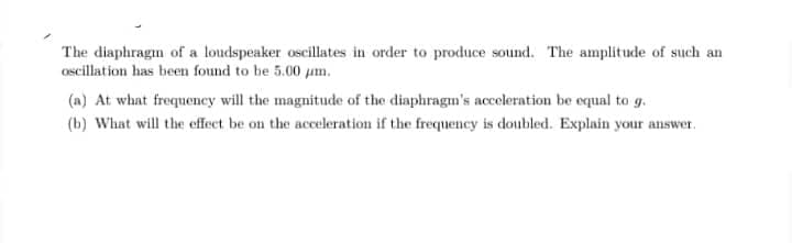 The diaphragm of a loudspeaker oscillates in order to produce sound. The amplitude of such an
Oscillation has been found to be 5.00 um.
(a) At what frequeney will the magnitude of the diaphragm's acceleration be equal to g.
(b) What will the effect be on the acceleration if the frequency is doubled. Explain your answer.
