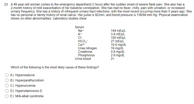 23. A 48-year-old woman comes to the emergency department 2 hours after the sudden onset of severe flank pain. She also has a
2-month history of mild exacerbation of her baseline constipation. She has had no fever, chills, pain with urination, or increased
urinary frequency. She has a history of infrequent urinary tract infections, with the most recent occurring more than 5 years ago. She
has no personal or family history of renal calculi. Her pulse is 92/min, and blood pressure is 138/88 mm Hg. Physical examination
shows no other abnormalities. Laboratory studies show:
Serum
Na*
144 mEq/L
K+
3.8 mEq/L
CI-
100 mEq/L
HCO₂-
Ca2+
27 mEq/L
10.6 mg/dL
Urea nitrogen
19 mg/dL
Creatinine
Phosphorus
Urine blood
Which of the following is the most likely cause of these findings?
A) Hyperoxaluria
B) Hyperparathyroidism
C) Hyperuricemia
D) Hypervitaminosis D.
E) Milk-alkali syndrome
0.8 mg/dL
2.9 mg/dL
2+