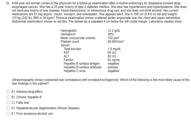 10. A 68-year-old woman comes to the physician for a follow-up examination after a routine endoscopy for dyspepsia showed large
esophageal varices. She has a 25-year history of type 2 diabetes mellitus. She also has hypertension and hyperlipidemia. She does
not have any history of liver disease, blood transfusions, or intravenous drug use, and she does not drink alcohol. Her current
medications are 81-mg aspirin, insulin, lisinopril, and simvastatin. She appears alert. She is 168 cm (5 ft 6 in) tall and weighs
110 kg (242 lb); BMI is 39 kg/m². Physical examination shows scattered spider angiomata over the chest and upper extremities.
Abdominal examination shows no ascites. The spleen tip is palpated 4 cm below the left costal margin. Laboratory studies show.
Hemoglobin
Hematocrit
Mean corpuscular volume
Platelet count
12.2 g/dL
36%
102 μm³
92,000/mm³
1.8 mg/dL
Serum
Total bilirubin
AST
65 U/L
ALT
85 U/L
Ferritin
62 ng/mL
Hepatitis B surface antigen
negative
Hepatitis B surface antibody
positive
Hepatitis C virus
negative
Ultrasonography shows coarsened liver echotexture with increased echogenicity. Which of the following is the most likely cause of the
liver findings in this patient?
A) Adverse drug effect
B) Chronic hepatitis B
C) Fatty liver
D) Hepatolenticular degeneration (Wilson disease)
E) Prior excessive alcohol use