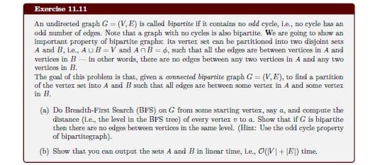Exercise 11.11
An undirected graph G = (V, E) is called bipartite if it contains no odd eycle, i.e., no cycle has an
odd mumber of edges. Note that a graph with no cycles is also bipartite. We are going to show an
important property of bipartite graphs: its verter set can be partitioned into two disjoint sets
A and B, i.e., AUB=V and An B = 6, such that all the edges are between vertices in A and
vertices in B – in other words, there are no edges between any two vertices in A and any two
vertices in B.
%3D
The goal of this problem is that, given a connected bipartite graph G = (V, E), to find a partition
of the vertex set into A and B such that all edges are between some verter in A and some vertex
in B.
(a) Do Breadth-First Search (BFS) on G from some starting vertex, say a, and compute the
distance (i.e., the level in the BFS tree) of every vertex v to a. Show that if G is bipartite
then there are no edges between vertices in the same level. (Hint: Use the odd cycle property
of bipartitegraph).
(b) Show that you can output the sets A and B in linear time, ie., O(V|+ JE) time.
