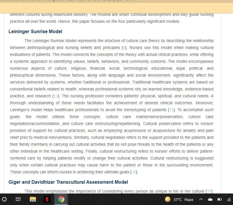 almerent cuitures auring neaitncare aelivery. Tne modeis are unaer continuai deveiopment ana iney guiae nursing
practice all over the world. Hence, this paper focuses on the four particularly significant models.
Leininger Sunrise Model
The Leininger Sunrise Model represents the structure of culture care theory by describing the relationship
between anthropological and nursing beliefs and principles [9]. Nurses use this model when making cultural
evaluations of patients. The model connects the concepts of the theory with actual clinical practices, while offering
a systemic approach to identifying values, beliefs, behaviors, and community customs. The model encompasses
numerous aspects of culture: religious, financial, social, technological, educational, legal, political, and
philosophical dimensions. These factors, along with language and social environment, significantly affect the
services delivered by systems, whether traditional or professional. Traditional healthcare systems are based on
conventional beliefs related to health, whereas professional systems rely on learned knowledge, evidence-based
practice, and research [13]. The nursing profession considers patients' physical, spiritual, and cultural needs. A
thorough understanding of these needs facilitates the achievement of desired clinical outcomes. Moreover,
Leininger's model helps healthcare professionals to avoid the stereotyping of patients [13]. To accomplish such
goals, the model utilizes three concepts: culture care maintenance/preservation, culture care
negotiation/accommodation, and culture care restructuring/repatterning. Cultural preservation refers to nurses'
provision of support for cultural practices, such as employing acupressure or acupuncture for anxiety and pain
relief prior to medical interventions. Similarly, cultural negotiation refers to the support provided to the patients and
their family members in carying out cultural activities that do not pose threats to the health of the patients or any
other individual in the healthcare setting. Finally, cultural restructuring refers to nurses' efforts to deliver patient-
centered care by helping patients modify or change their cultural activities. Cultural restructuring is suggested
only when certain cultural practices may cause harm to the patient or those in the surrounding environment.
These concepts can inform nurses in achieving their ultimate goals [16].
Giger and Davidhizar Transcultural Assessment Model
This model emphasizes the importance of considering every person as unique in his or her culture [10].
31°C Haze
