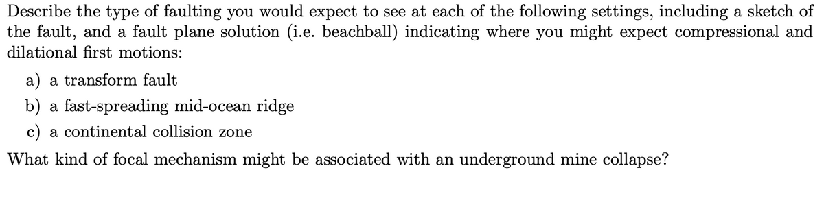 Describe the type of faulting you would expect to see at each of the following settings, including a sketch of
the fault, and a fault plane solution (i.e. beachball) indicating where you might expect compressional and
dilational first motions:
a) a transform fault
b) a fast-spreading mid-ocean ridge
c) a continental collision zone
What kind of focal mechanism might be associated with an underground mine collapse?