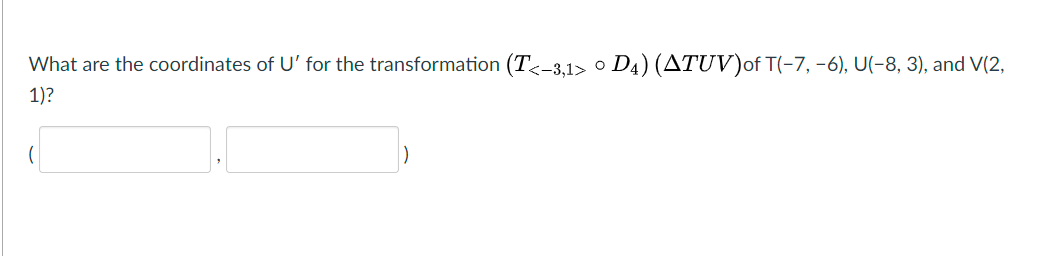 What are the coordinates of U' for the transformation (T<-3,1> ° D4) (ATUV)of T(-7, -6), U(-8, 3), and V(2,
1)?
